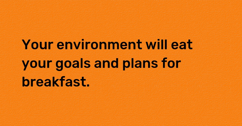 Your environment will eat your goals and plans for breakfast.