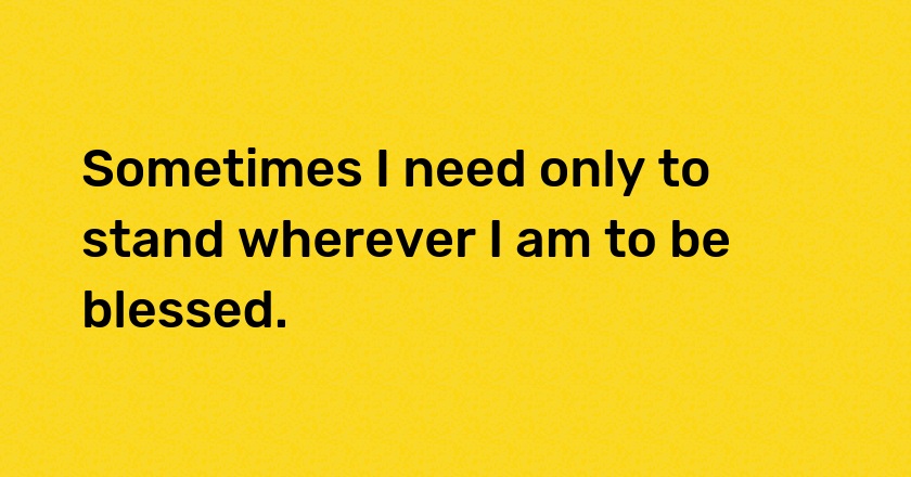 Sometimes I need only to stand wherever I am to be blessed.