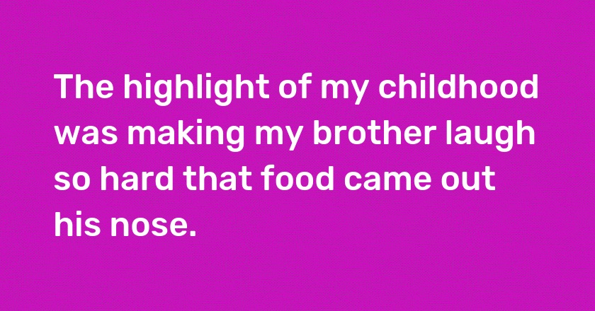 The highlight of my childhood was making my brother laugh so hard that food came out his nose.