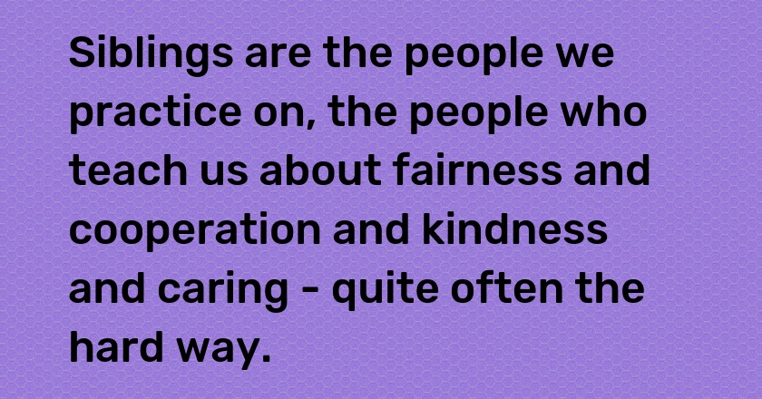 Siblings are the people we practice on, the people who teach us about fairness and cooperation and kindness and caring - quite often the hard way.