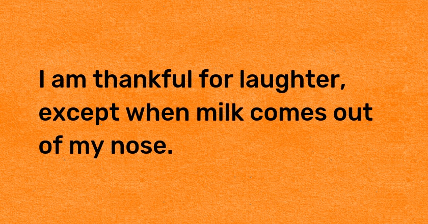 I am thankful for laughter, except when milk comes out of my nose.