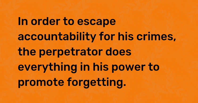 In order to escape accountability for his crimes, the perpetrator does everything in his power to promote forgetting.