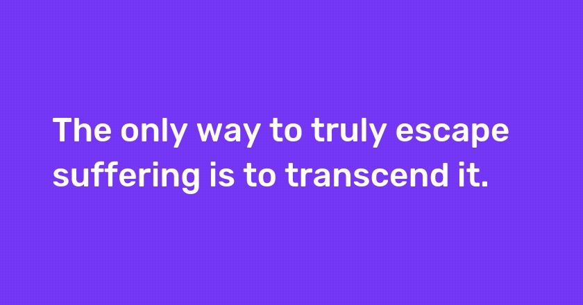 The only way to truly escape suffering is to transcend it.