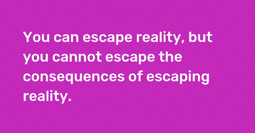 You can escape reality, but you cannot escape the consequences of escaping reality.