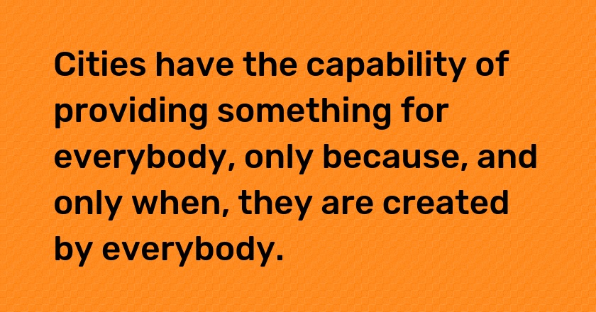 Cities have the capability of providing something for everybody, only because, and only when, they are created by everybody.