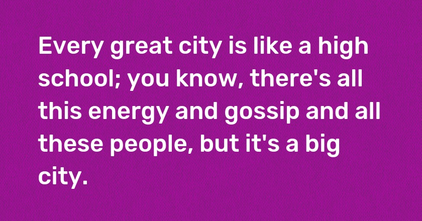 Every great city is like a high school; you know, there's all this energy and gossip and all these people, but it's a big city.