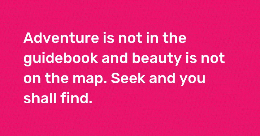 Adventure is not in the guidebook and beauty is not on the map. Seek and you shall find.