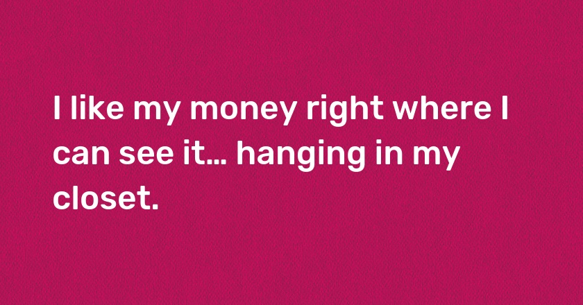 I like my money right where I can see it… hanging in my closet.