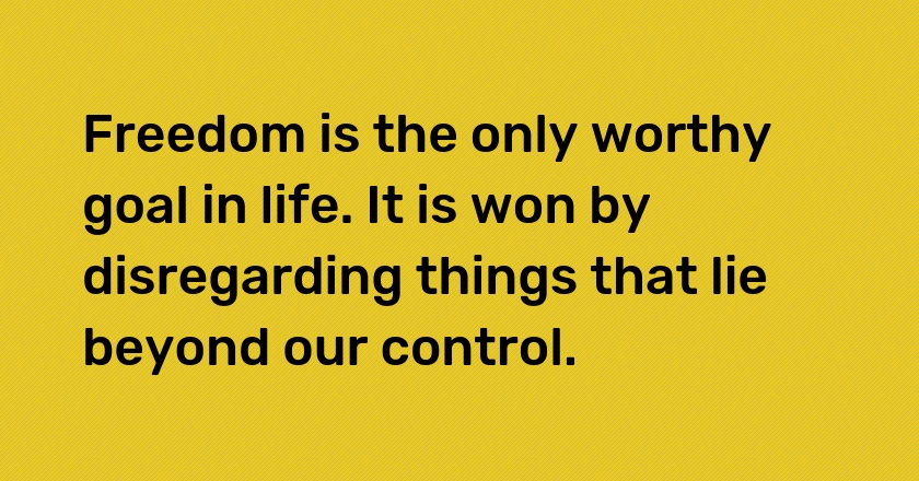 Freedom is the only worthy goal in life. It is won by disregarding things that lie beyond our control.