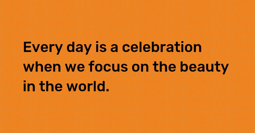 Every day is a celebration when we focus on the beauty in the world.