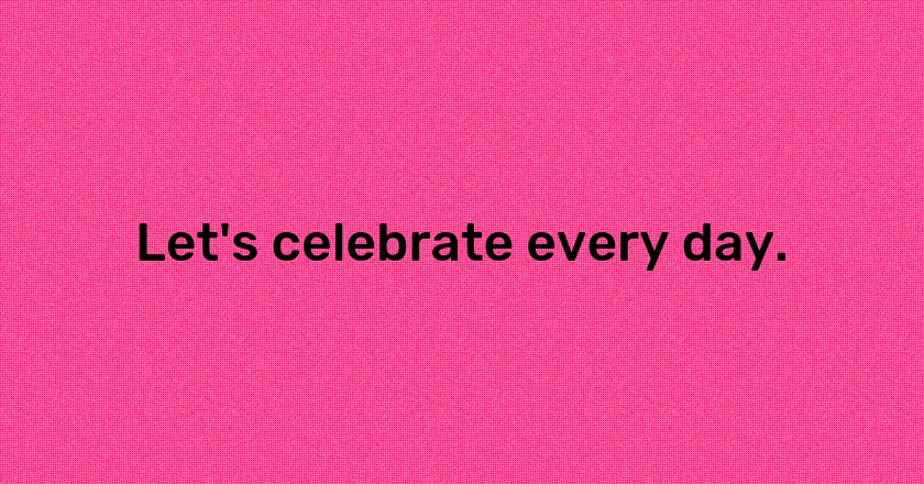 Let's celebrate every day.