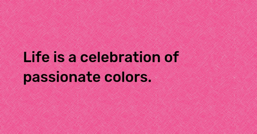 Life is a celebration of passionate colors.