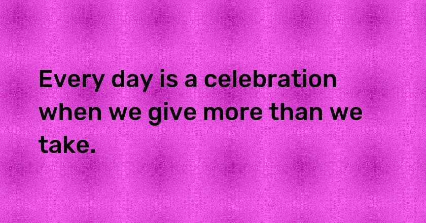 Every day is a celebration when we give more than we take.