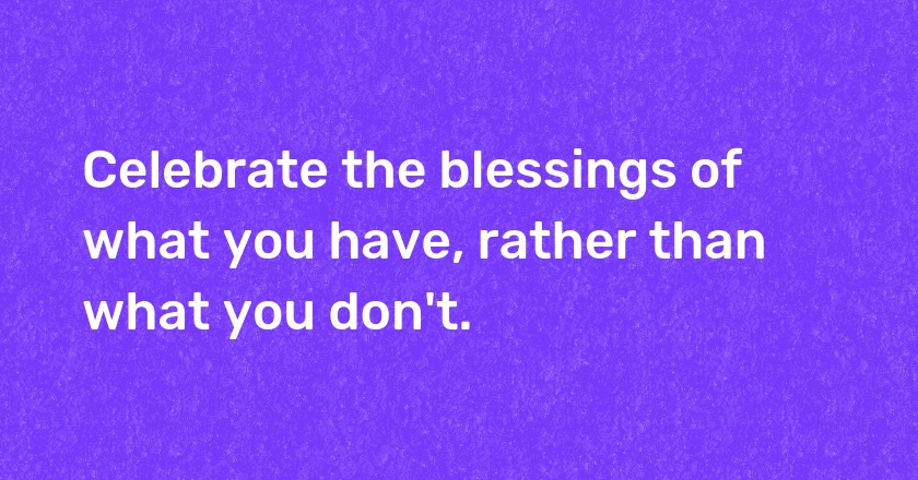 Celebrate the blessings of what you have, rather than what you don't.