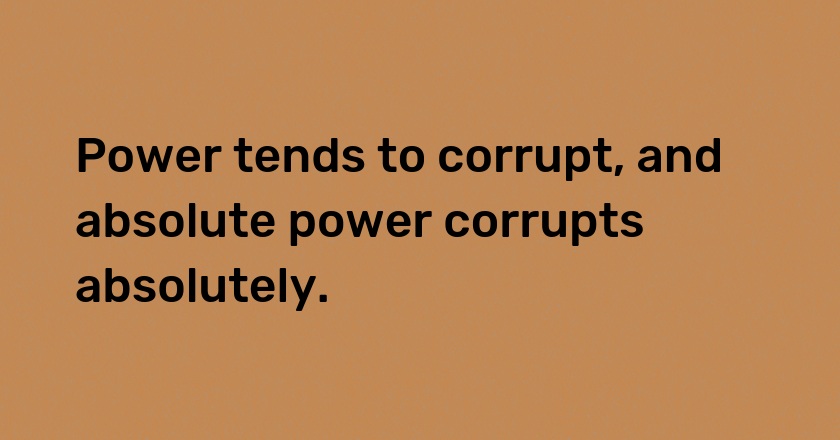 Power tends to corrupt, and absolute power corrupts absolutely.