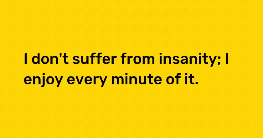 I don't suffer from insanity; I enjoy every minute of it.