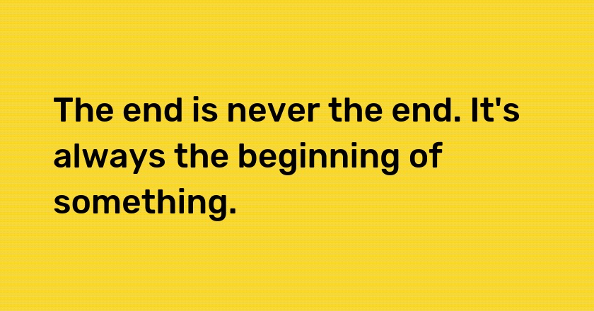 The end is never the end. It's always the beginning of something.