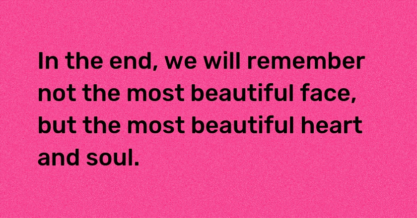 In the end, we will remember not the most beautiful face, but the most beautiful heart and soul.