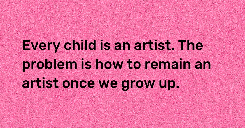 Every child is an artist. The problem is how to remain an artist once we grow up.