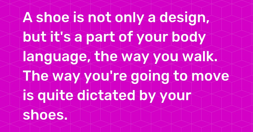 A shoe is not only a design, but it's a part of your body language, the way you walk. The way you're going to move is quite dictated by your shoes.