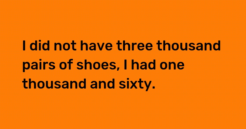 I did not have three thousand pairs of shoes, I had one thousand and sixty.