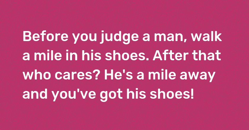 Before you judge a man, walk a mile in his shoes. After that who cares? He's a mile away and you've got his shoes!