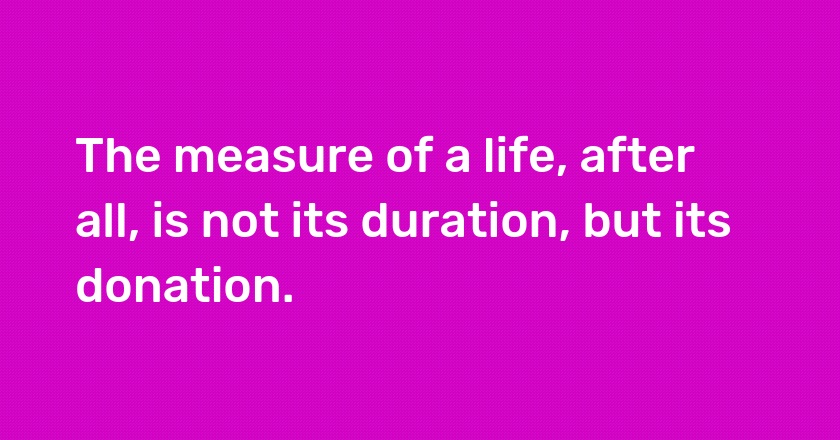 The measure of a life, after all, is not its duration, but its donation.