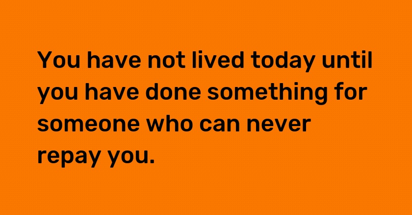 You have not lived today until you have done something for someone who can never repay you.