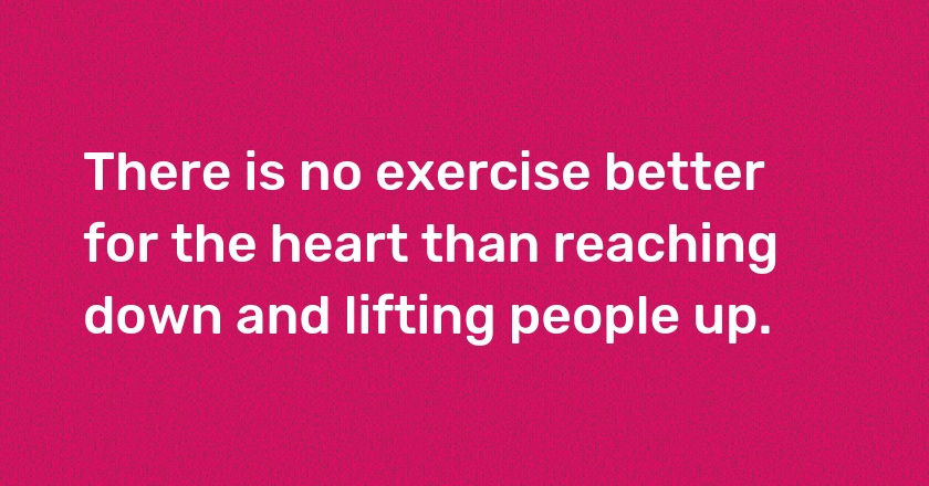 There is no exercise better for the heart than reaching down and lifting people up.