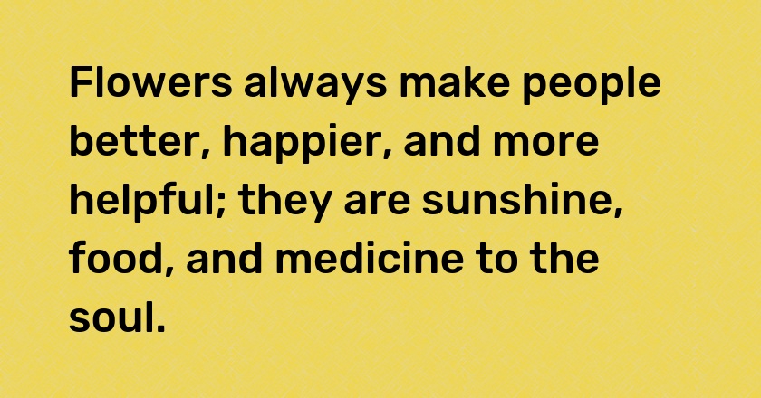 Flowers always make people better, happier, and more helpful; they are sunshine, food, and medicine to the soul.