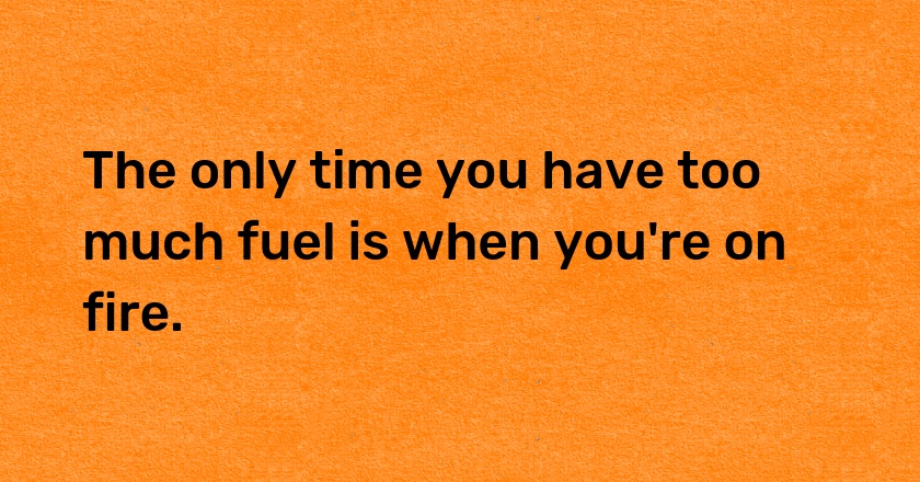 The only time you have too much fuel is when you're on fire.