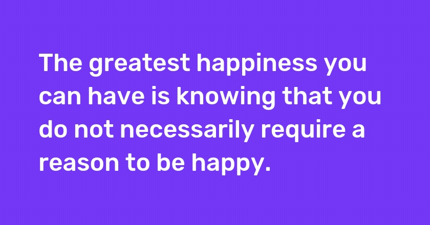 The greatest happiness you can have is knowing that you do not necessarily require a reason to be happy.