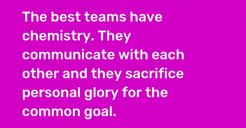 The best teams have chemistry. They communicate with each other and they sacrifice personal glory for the common goal.