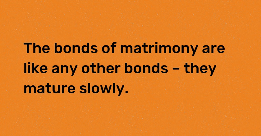 The bonds of matrimony are like any other bonds – they mature slowly.