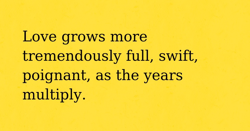 Love grows more tremendously full, swift, poignant, as the years multiply.