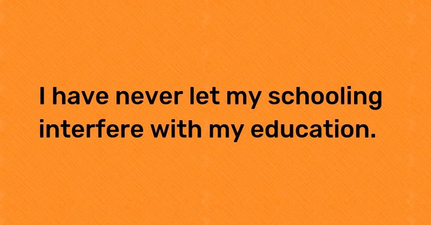 I have never let my schooling interfere with my education.