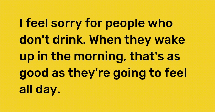 I feel sorry for people who don't drink. When they wake up in the morning, that's as good as they're going to feel all day.