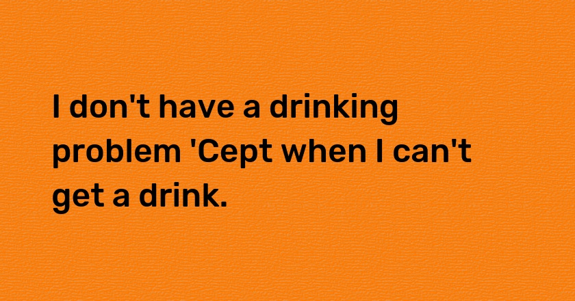 I don't have a drinking problem 'Cept when I can't get a drink.