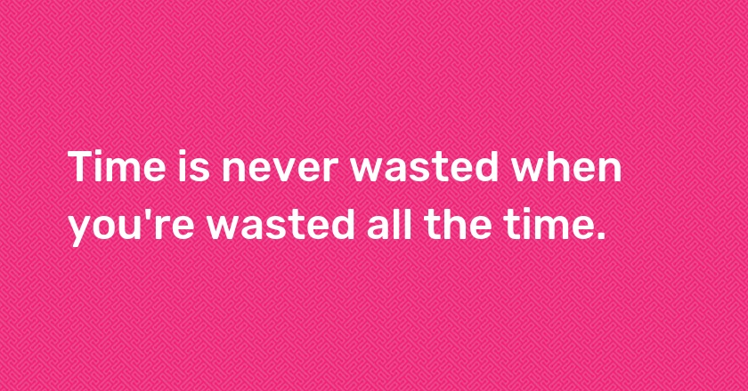 Time is never wasted when you're wasted all the time.