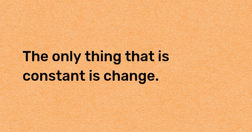 The only thing that is constant is change.