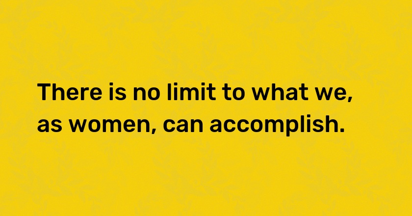 There is no limit to what we, as women, can accomplish.