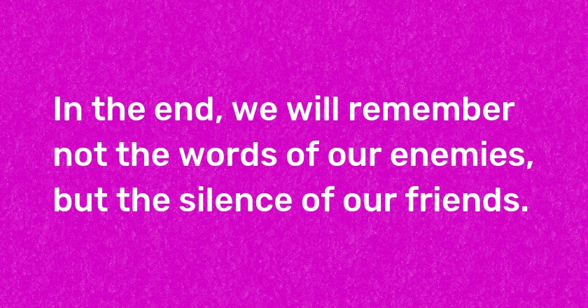 In the end, we will remember not the words of our enemies, but the silence of our friends.