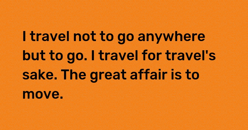 I travel not to go anywhere but to go. I travel for travel's sake. The great affair is to move.