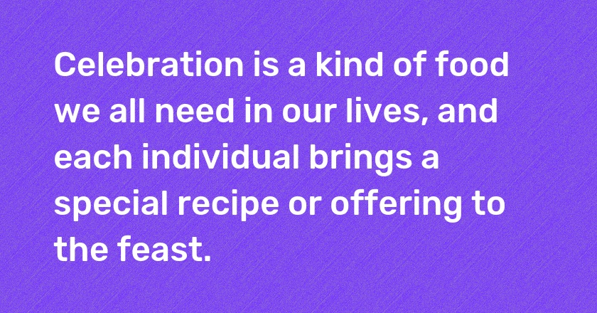 Celebration is a kind of food we all need in our lives, and each individual brings a special recipe or offering to the feast.