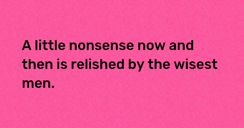 A little nonsense now and then is relished by the wisest men.