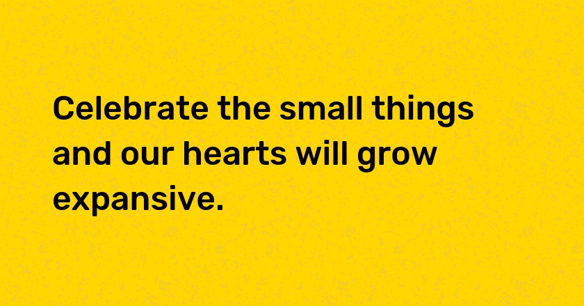 Celebrate the small things and our hearts will grow expansive.