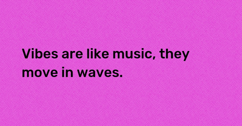 Vibes are like music, they move in waves.