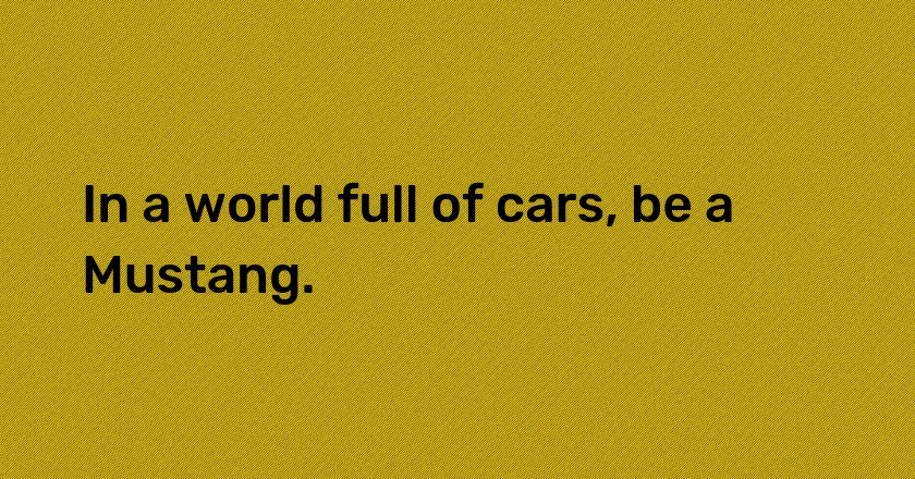 In a world full of cars, be a Mustang.