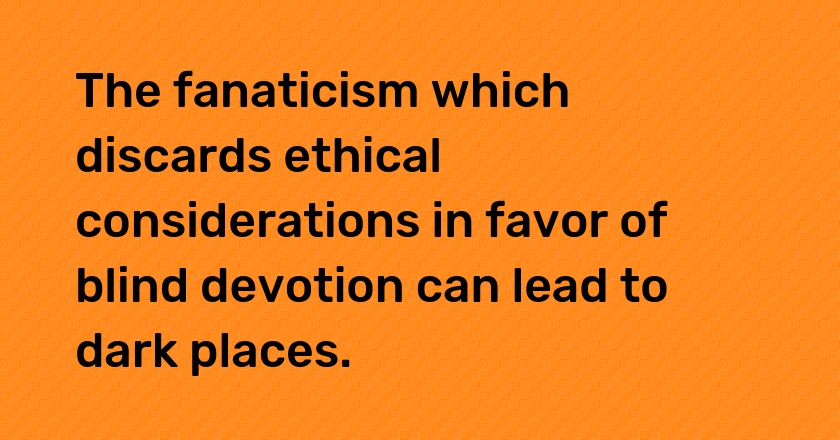 The fanaticism which discards ethical considerations in favor of blind devotion can lead to dark places.