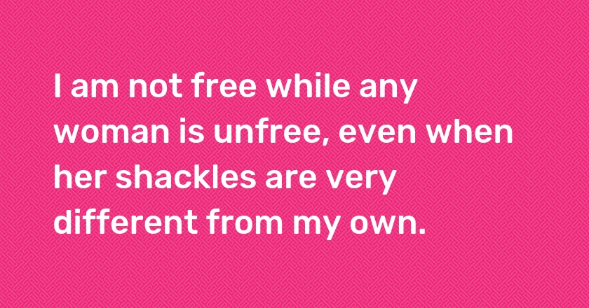 I am not free while any woman is unfree, even when her shackles are very different from my own.